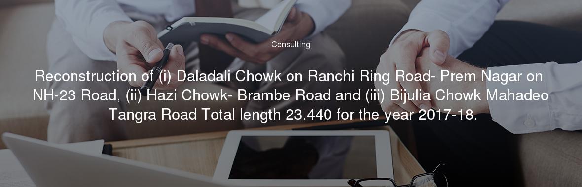 Reconstruction of (i) Daladali Chowk on Ranchi Ring Road- Prem Nagar on NH-23 Road, (ii) Hazi Chowk- Brambe Road and (iii) Bijulia Chowk Mahadeo Tangra Road Total length 23.440 for the year 2017-18.