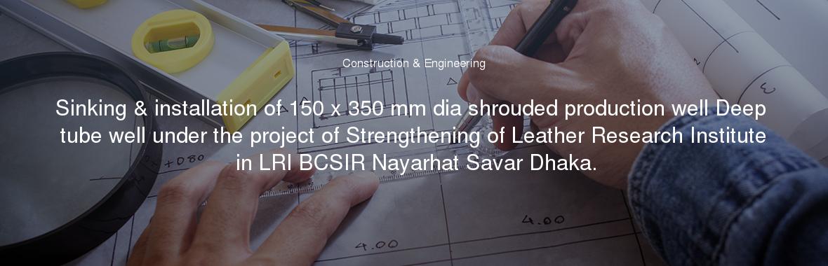 Sinking & installation of 150 x 350 mm dia shrouded production well Deep tube well under the project of Strengthening of Leather Research Institute in LRI BCSIR Nayarhat Savar Dhaka.
