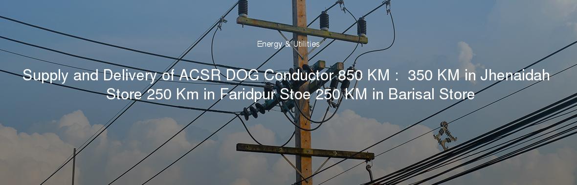 Supply and Delivery of ACSR DOG Conductor 850 KM :  350 KM in Jhenaidah Store 250 Km in Faridpur Stoe 250 KM in Barisal Store
