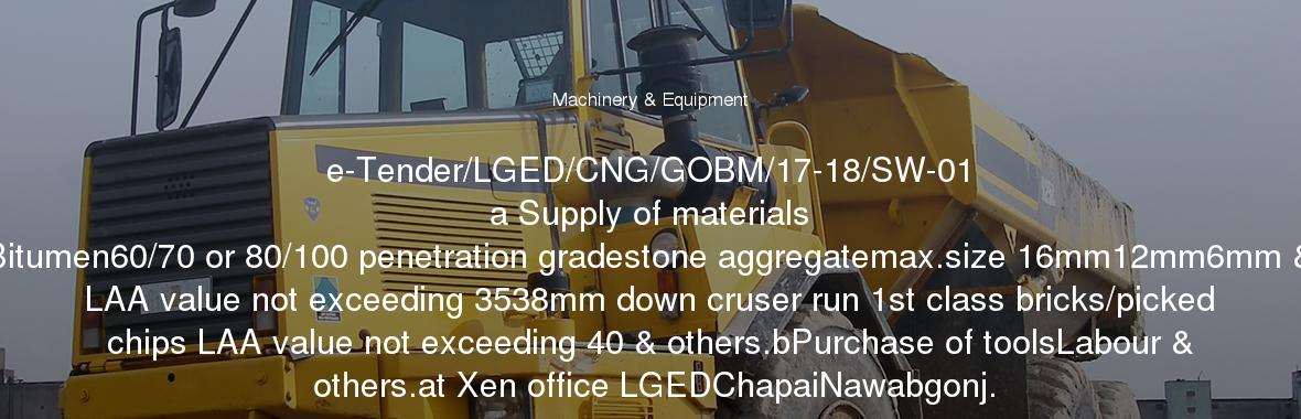 e-Tender/LGED/CNG/GOBM/17-18/SW-01
	a Supply of materials Bitumen60/70 or 80/100 penetration gradestone aggregatemax.size 16mm12mm6mm & LAA value not exceeding 3538mm down cruser run 1st class bricks/picked chips LAA value not exceeding 40 & others.bPurchase of toolsLabour & others.at Xen office LGEDChapaiNawabgonj.