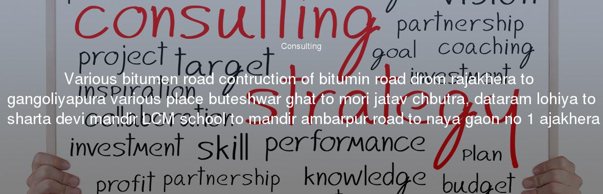 Various bitumen road contruction of bitumin road drom rajakhera to gangoliyapura various place buteshwar ghat to mori jatav chbutra, dataram lohiya to sharta devi mandir LCM school to mandir ambarpur road to naya gaon no 1 ajakhera