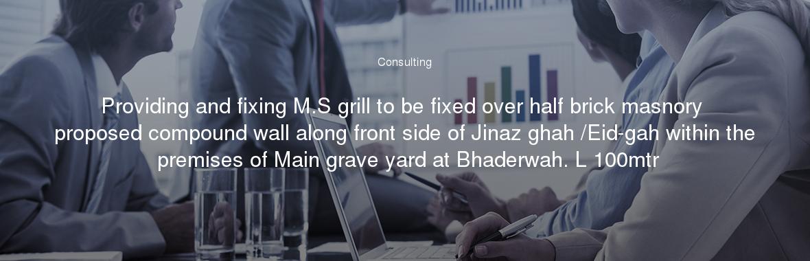 Providing and fixing M.S grill to be fixed over half brick masnory proposed compound wall along front side of Jinaz ghah /Eid-gah within the premises of Main grave yard at Bhaderwah. L 100mtr