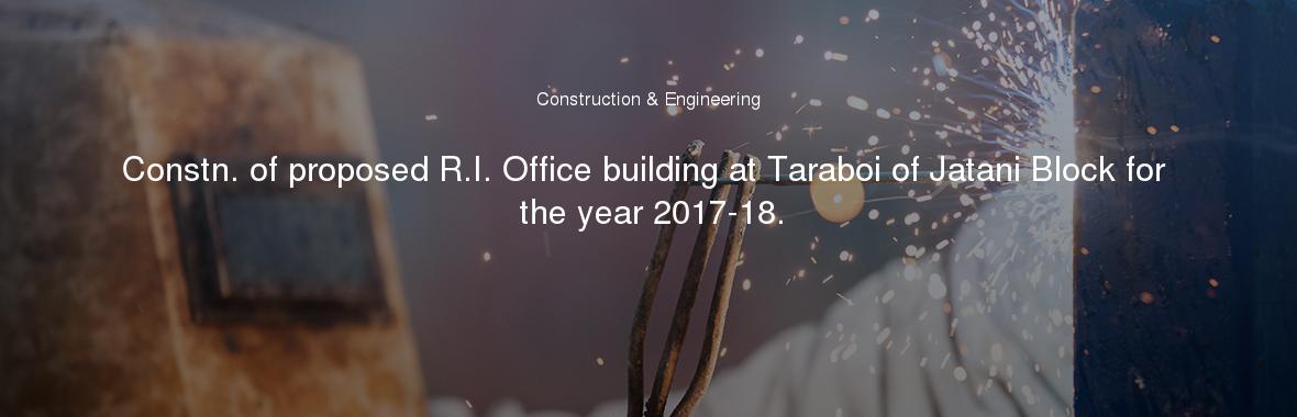Constn. of proposed R.I. Office building at Taraboi of Jatani Block for the year 2017-18.