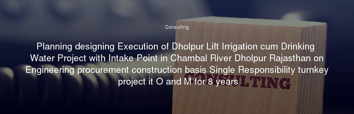Planning designing Execution of Dholpur Lift Irrigation cum Drinking Water Project with Intake Point in Chambal River Dholpur Rajasthan on Engineering procurement construction basis Single Responsibility turnkey project it O and M for 8 years