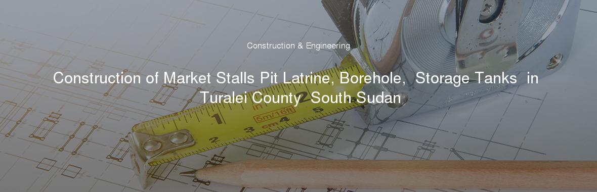 Construction of Market Stalls Pit Latrine, Borehole,  Storage Tanks  in Turalei County  South Sudan