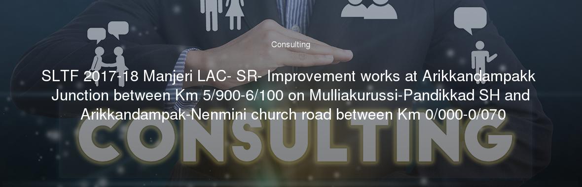 SLTF 2017-18 Manjeri LAC- SR- Improvement works at Arikkandampakk Junction between Km 5/900-6/100 on Mulliakurussi-Pandikkad SH and Arikkandampak-Nenmini church road between Km 0/000-0/070