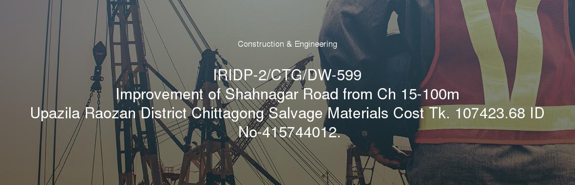 IRIDP-2/CTG/DW-599
	Improvement of Shahnagar Road from Ch 15-100m Upazila Raozan District Chittagong Salvage Materials Cost Tk. 107423.68 ID No-415744012.