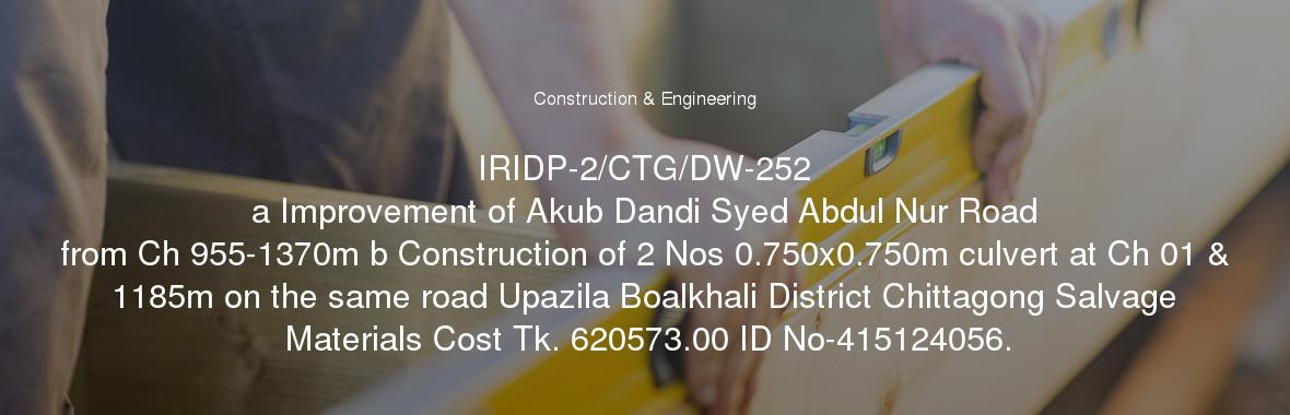 IRIDP-2/CTG/DW-252
	a Improvement of Akub Dandi Syed Abdul Nur Road from Ch 955-1370m b Construction of 2 Nos 0.750x0.750m culvert at Ch 01 & 1185m on the same road Upazila Boalkhali District Chittagong Salvage Materials Cost Tk. 620573.00 ID No-415124056.