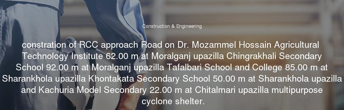 constration of RCC approach Road on Dr. Mozammel Hossain Agricultural Technology Institute 62.00 m at Moralganj upazilla Chingrakhali Secondary School 92.00 m at Moralganj upazilla Tafalbari School and College 85.00 m at Sharankhola upazilla Khontakata Secondary School 50.00 m at Sharankhola upazilla and Kachuria Model Secondary 22.00 m at Chitalmari upazilla multipurpose cyclone shelter.