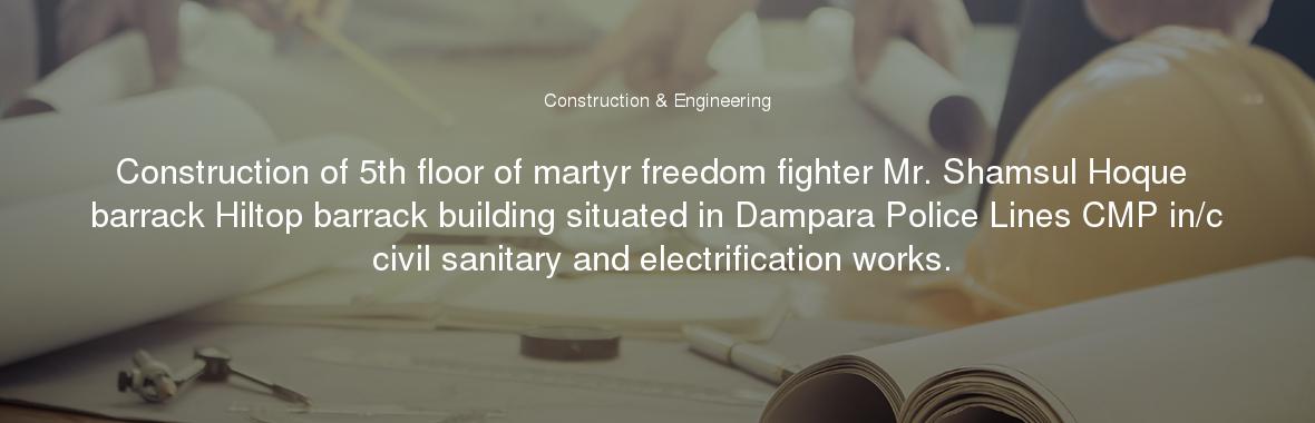 Construction of 5th floor of martyr freedom fighter Mr. Shamsul Hoque barrack Hiltop barrack building situated in Dampara Police Lines CMP in/c civil sanitary and electrification works.