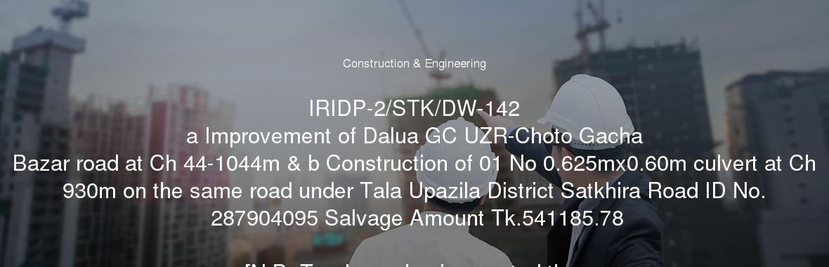 IRIDP-2/STK/DW-142
	a Improvement of Dalua GC UZR-Choto Gacha Bazar road at Ch 44-1044m & b Construction of 01 No 0.625mx0.60m culvert at Ch 930m on the same road under Tala Upazila District Satkhira Road ID No. 287904095 Salvage Amount Tk.541185.78

[N.B. Tenderers having quoted the tender price more than 10 (Ten) percent above or below the official cost estimate, the tender will be rejected]