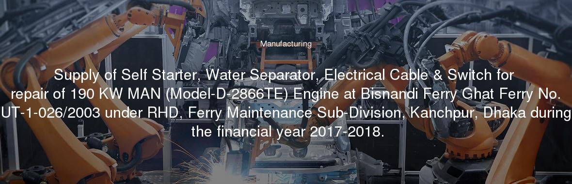 Supply of Self Starter, Water Separator, Electrical Cable & Switch for repair of 190 KW MAN (Model-D-2866TE) Engine at Bisnandi Ferry Ghat Ferry No. UT-1-026/2003 under RHD, Ferry Maintenance Sub-Division, Kanchpur, Dhaka during the financial year 2017-2018.