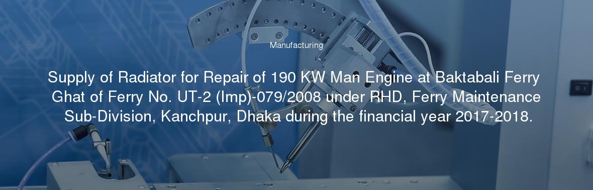 Supply of Radiator for Repair of 190 KW Man Engine at Baktabali Ferry Ghat of Ferry No. UT-2 (Imp)-079/2008 under RHD, Ferry Maintenance Sub-Division, Kanchpur, Dhaka during the financial year 2017-2018.