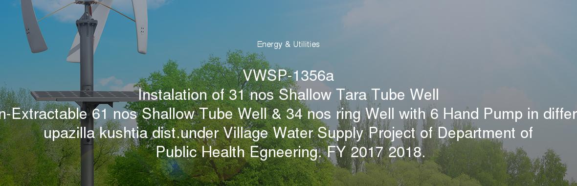 VWSP-1356a
	Instalation of 31 nos Shallow Tara Tube Well Non-Extractable 61 nos Shallow Tube Well & 34 nos ring Well with 6 Hand Pump in different upazilla kushtia dist.under Village Water Supply Project of Department of Public Health Egneering. FY 2017 2018.