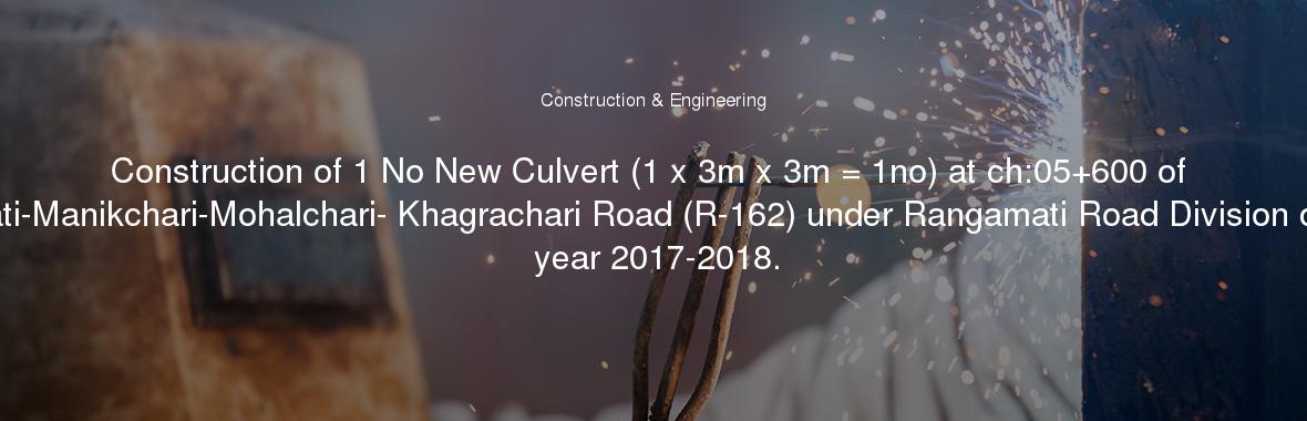 Construction of 1 No New Culvert (1 x 3m x 3m = 1no) at ch:05+600 of Rangamati-Manikchari-Mohalchari- Khagrachari Road (R-162) under Rangamati Road Division during the year 2017-2018.