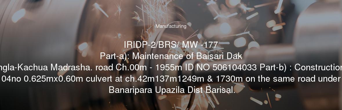 IRIDP-2/BRS/ MW -177
	Part-a): Maintenance of Baisari Dak Bangla-Kachua Madrasha. road Ch.00m - 1955m ID NO 506104033 Part-b) : Construction of 04no 0.625mx0.60m culvert at ch.42m137m1249m & 1730m on the same road under Banaripara Upazila Dist Barisal.