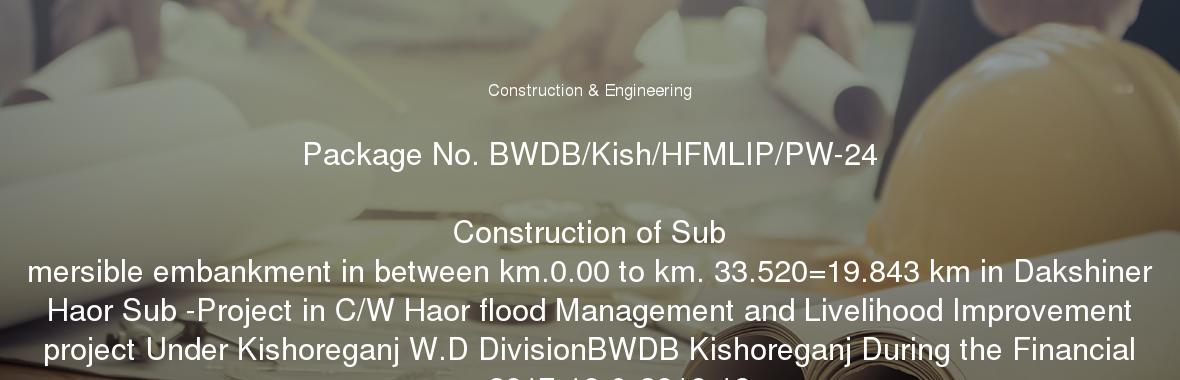 Package No. BWDB/Kish/HFMLIP/PW-24

	Construction of Sub mersible embankment in between km.0.00 to km. 33.520=19.843 km in Dakshiner Haor Sub -Project in C/W Haor flood Management and Livelihood Improvement project Under Kishoreganj W.D DivisionBWDB Kishoreganj During the Financial year 2017-18 & 2018-19 .

	Special Instructions:

	01. Tenderers should visit the working site before submission of tender.

	02. RDPP is in approval process,Notification of Award (NOA) will be issued after approval of RDPP.

	03. No claim what so ever will be entertained if NOA is not issued.

	04. The work of the packages may be totally dropped, decrease or increase as per field condition/design/budget allocation for which no claim shall be entertained.

	05. According to PPA 2006 Act 7(3) (Amendment) The Tenders having quoted the offer in percentage is more than 10%(ten percent) above or less than 10%(ten percent) less of the official estimated cost will be rejected.

	06. In case of credit line certificate, it should be in Letter of Commitment for Bank's under taking for Line of Credit(Form PW3-7) that attached in section -8. No alteration is allowed, in failing, tender may not be accepted. In case of Bank Statement, the amount of minimum balance shall remain constant of Tk. 200.00 Lakhs during the evaluation period. During verification, required amount of Liquid Asset if not found available in Tenderer mentioned account, then the submitted bank statement will not be considered in the evaluation. For the winner bidder, this amount shall have to be used as a working capital for this package. In this regards, Tenderer has to be submitted a commitmen letter.