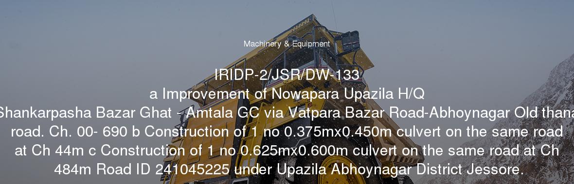 IRIDP-2/JSR/DW-133
	a Improvement of Nowapara Upazila H/Q Shankarpasha Bazar Ghat - Amtala GC via Vatpara Bazar Road-Abhoynagar Old thana road. Ch. 00- 690 b Construction of 1 no 0.375mx0.450m culvert on the same road at Ch 44m c Construction of 1 no 0.625mx0.600m culvert on the same road at Ch 484m Road ID 241045225 under Upazila Abhoynagar District Jessore.