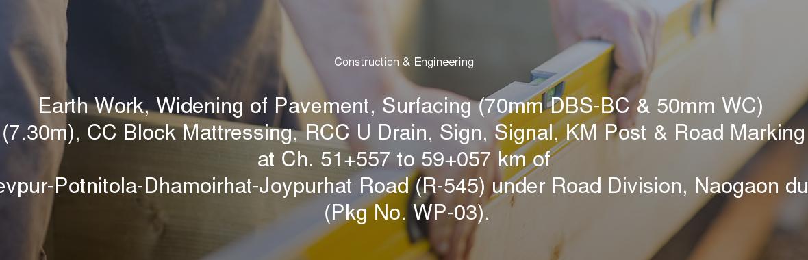 Earth Work, Widening of Pavement, Surfacing (70mm DBS-BC & 50mm WC) (7.30m), CC Block Mattressing, RCC U Drain, Sign, Signal, KM Post & Road Marking at Ch. 51+557 to 59+057 km of Bogra-Naogaon-Mohadevpur-Potnitola-Dhamoirhat-Joypurhat Road (R-545) under Road Division, Naogaon during the year 2017-2018 (Pkg No. WP-03).