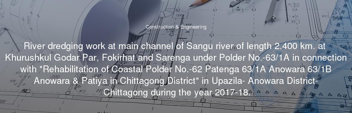 River dredging work at main channel of Sangu river of length 2.400 km. at Khurushkul Godar Par, Fokirhat and Sarenga under Polder No.-63/1A in connection with "Rehabilitation of Coastal Polder No.-62 Patenga 63/1A Anowara 63/1B Anowara & Patiya in Chittagong District" in Upazila- Anowara District- Chittagong during the year 2017-18.