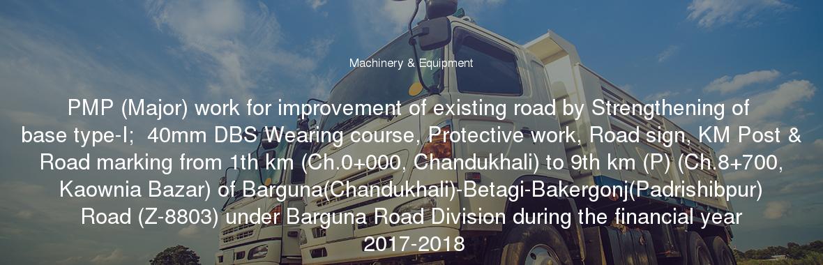 PMP (Major) work for improvement of existing road by Strengthening of base type-I;  40mm DBS Wearing course, Protective work, Road sign, KM Post & Road marking from 1th km (Ch.0+000, Chandukhali) to 9th km (P) (Ch.8+700, Kaownia Bazar) of Barguna(Chandukhali)-Betagi-Bakergonj(Padrishibpur) Road (Z-8803) under Barguna Road Division during the financial year 2017-2018