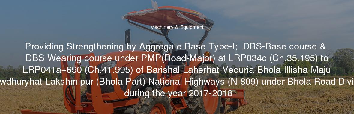 Providing Strengthening by Aggregate Base Type-I;  DBS-Base course & DBS Wearing course under PMP(Road-Major) at LRP034c (Ch.35.195) to LRP041a+690 (Ch.41.995) of Barishal-Laherhat-Veduria-Bhola-Illisha-Maju Chowdhuryhat-Lakshmipur (Bhola Part) National Highways (N-809) under Bhola Road Division during the year 2017-2018