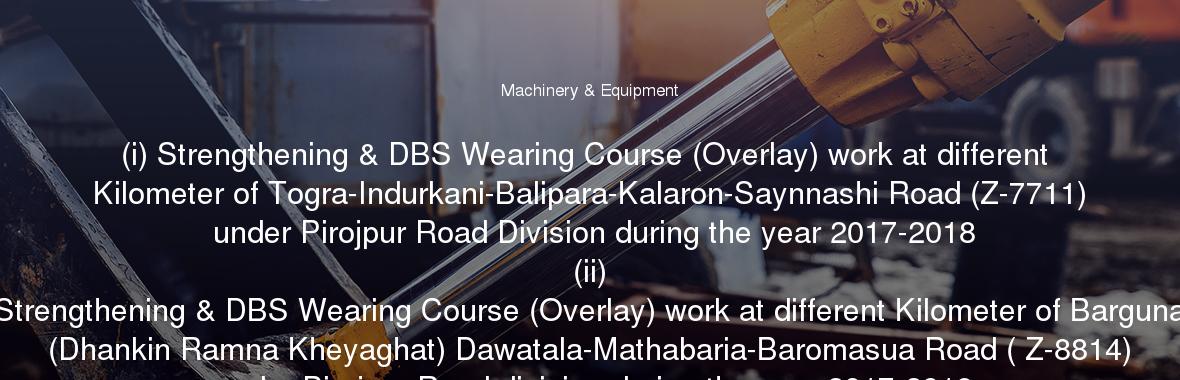 (i) Strengthening & DBS Wearing Course (Overlay) work at different Kilometer of Togra-Indurkani-Balipara-Kalaron-Saynnashi Road (Z-7711) under Pirojpur Road Division during the year 2017-2018
	(ii) Strengthening & DBS Wearing Course (Overlay) work at different Kilometer of Barguna (Dhankin Ramna Kheyaghat) Dawatala-Mathabaria-Baromasua Road ( Z-8814) under Pirojpur Road division during the year 2017-2018
	(iii) Overlay work at 1st to 3rd, 4th(p) to 5th(p) km & Strengthening work at 2nd(p) to 3rd(p) km of Shatpakia(Barisal-Jhalokati Highway)-Nalcity Road (Z-8709) Through PMP (Road-Major) Under Jhalokati Road Division during the Year 2017-2018
	(iv) Overlay work at 4th(p) to 9th(p) km & Strengthening work at 4th(p) to 6th(p) km of PirMoazzam Hossain (Baishakhia)-Rajapur(Mirarhat) Road (Z-8062)Through PMP (Road-Major) Under Jhalokati Road Division during the Year 2017-2018 &
	(v) Overlay & Strengthening work at 1st to 6th km of Amua-Mirukhali-Safa Road (Z-8815) (Jhalokati portion)Through PMP (Road-Major) Under Jhalokati Road Division during the Year 2017-2018.