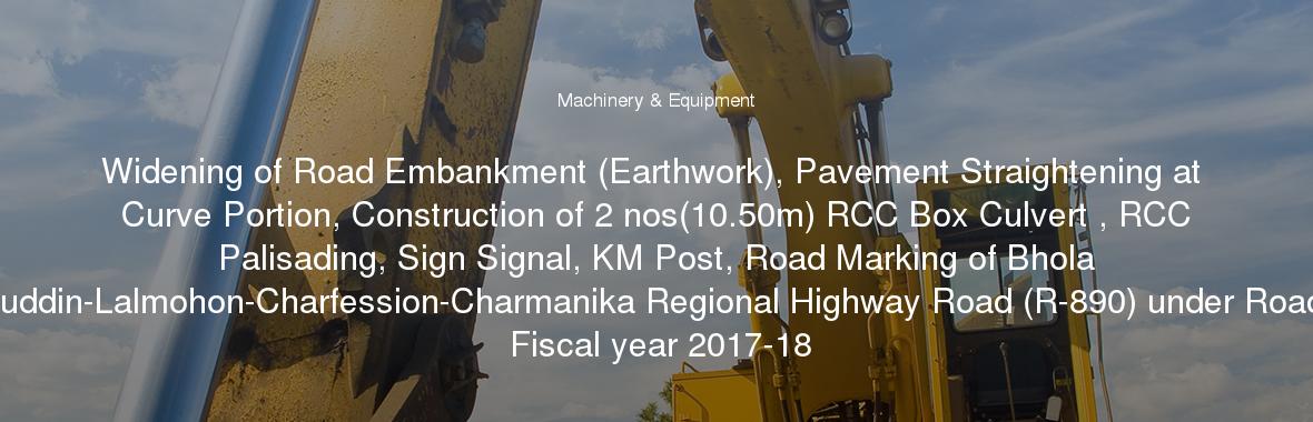 Widening of Road Embankment (Earthwork), Pavement Straightening at Curve Portion, Construction of 2 nos(10.50m) RCC Box Culvert , RCC Palisading, Sign Signal, KM Post, Road Marking of Bhola (Parantalukdarhat)-Borhanuddin-Lalmohon-Charfession-Charmanika Regional Highway Road (R-890) under Road Division Bhola during the Fiscal year 2017-18