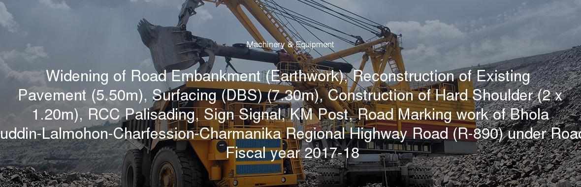 Widening of Road Embankment (Earthwork), Reconstruction of Existing Pavement (5.50m), Surfacing (DBS) (7.30m), Construction of Hard Shoulder (2 x 1.20m), RCC Palisading, Sign Signal, KM Post, Road Marking work of Bhola (Parantalukdarhat)-Borhanuddin-Lalmohon-Charfession-Charmanika Regional Highway Road (R-890) under Road Division Bhola during the Fiscal year 2017-18