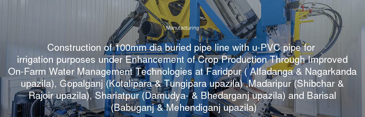 Construction of 100mm dia buried pipe line with u-PVC pipe for irrigation purposes under Enhancement of Crop Production Through Improved On-Farm Water Management Technologies at Faridpur ( Alfadanga & Nagarkanda upazila), Gopalganj (Kotalipara & Tungipara upazila) ,Madaripur (Shibchar & Rajoir upazila), Shariatpur (Damudya- & Bhedarganj upazila) and Barisal (Babuganj & Mehendiganj upazila)