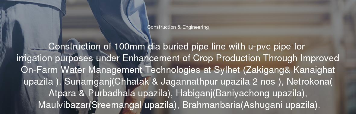 Construction of 100mm dia buried pipe line with u-pvc pipe for irrigation purposes under Enhancement of Crop Production Through Improved On-Farm Water Management Technologies at Sylhet (Zakigang& Kanaighat upazila ). Sunamganj(Chhatak & Jagannathpur upazila 2 nos ), Netrokona( Atpara & Purbadhala upazila), Habiganj(Baniyachong upazila), Maulvibazar(Sreemangal upazila), Brahmanbaria(Ashugani upazila).