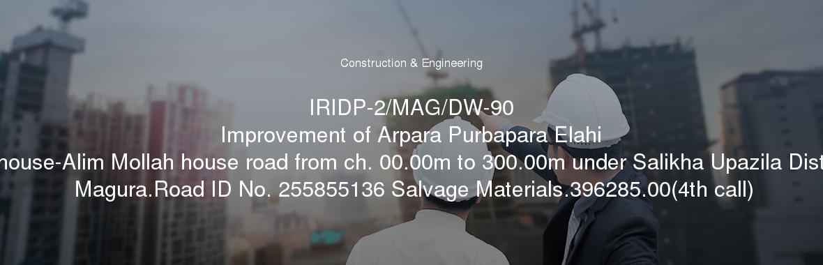 IRIDP-2/MAG/DW-90
	Improvement of Arpara Purbapara Elahi house-Alim Mollah house road from ch. 00.00m to 300.00m under Salikha Upazila Dist Magura.Road ID No. 255855136 Salvage Materials.396285.00(4th call)