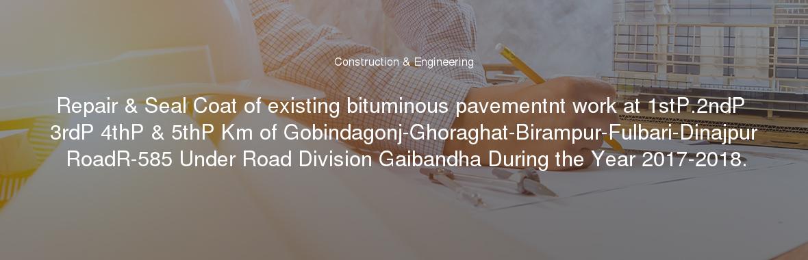 Repair & Seal Coat of existing bituminous pavementnt work at 1stP.2ndP 3rdP 4thP & 5thP Km of Gobindagonj-Ghoraghat-Birampur-Fulbari-Dinajpur RoadR-585 Under Road Division Gaibandha During the Year 2017-2018.