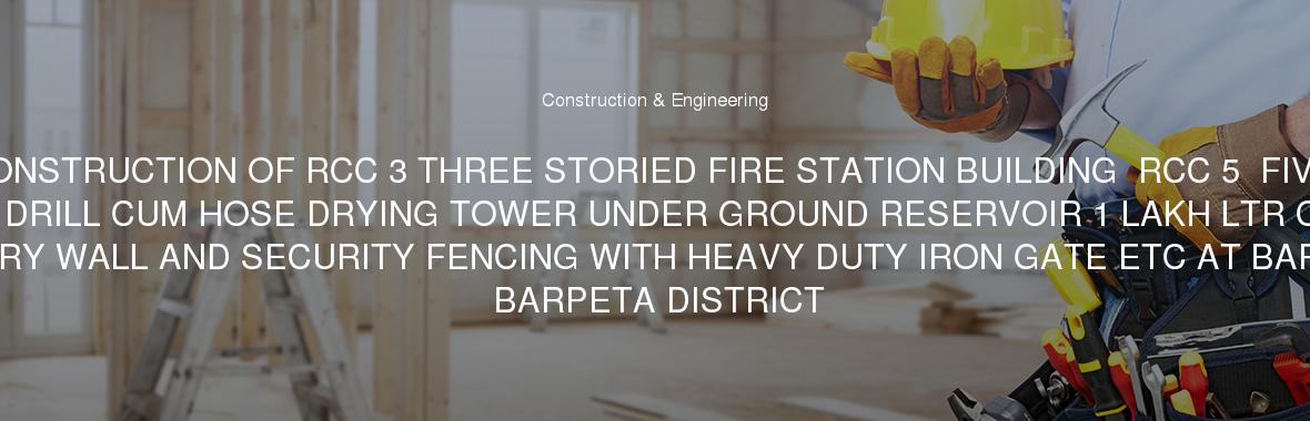 CONSTRUCTION OF RCC 3 THREE STORIED FIRE STATION BUILDING  RCC 5  FIVE STORIED DRILL CUM HOSE DRYING TOWER UNDER GROUND RESERVOIR 1 LAKH LTR CAPACITY BOUNDARY WALL AND SECURITY FENCING WITH HEAVY DUTY IRON GATE ETC AT BARPETA IN BARPETA DISTRICT