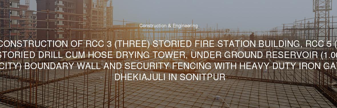 CONSTRUCTION OF RCC 3 (THREE) STORIED FIRE STATION BUILDING, RCC 5 ( FIVE) STORIED DRILL CUM HOSE DRYING TOWER, UNDER GROUND RESERVOIR (1.00 LAKH LTR.CAPACITY) BOUNDARY WALL AND SECURITY FENCING WITH HEAVY DUTY IRON GATE ETC.AT DHEKIAJULI IN SONITPUR