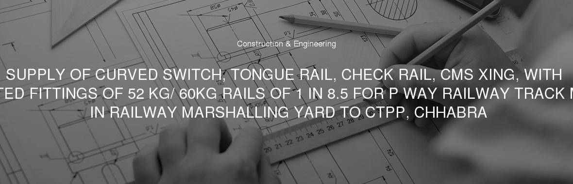 SUPPLY OF CURVED SWITCH, TONGUE RAIL, CHECK RAIL, CMS XING, WITH ASSOCIATED FITTINGS OF 52 KG/ 60KG RAILS OF 1 IN 8.5 FOR P WAY RAILWAY TRACK MATERIAL IN RAILWAY MARSHALLING YARD TO CTPP, CHHABRA