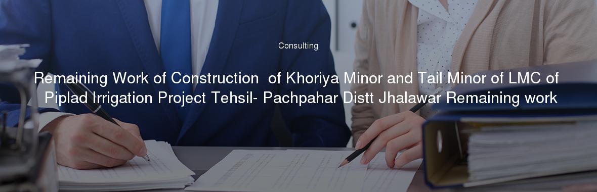 Remaining Work of Construction  of Khoriya Minor and Tail Minor of LMC of Piplad Irrigation Project Tehsil- Pachpahar Distt Jhalawar Remaining work