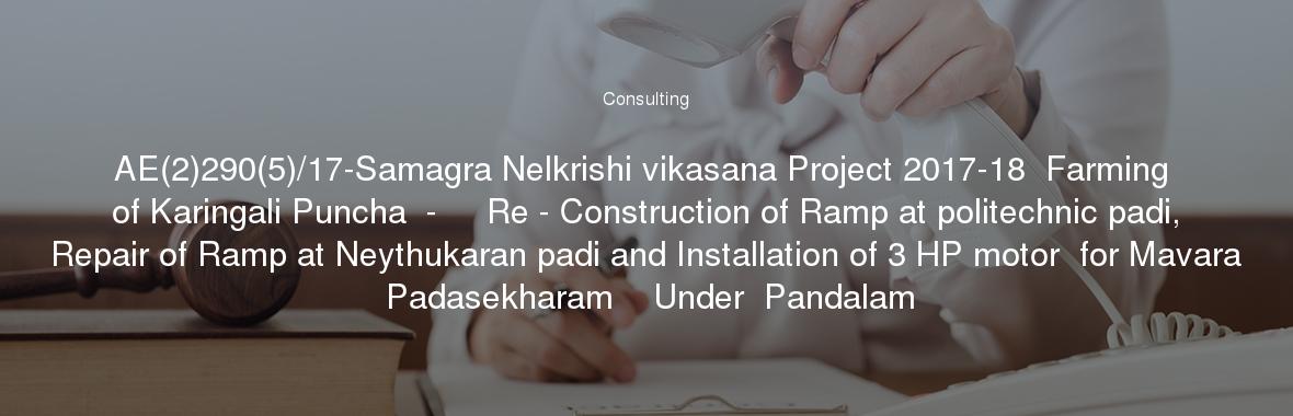 AE(2)290(5)/17-Samagra Nelkrishi vikasana Project 2017-18  Farming of Karingali Puncha  -     Re - Construction of Ramp at politechnic padi, Repair of Ramp at Neythukaran padi and Installation of 3 HP motor  for Mavara Padasekharam    Under  Pandalam