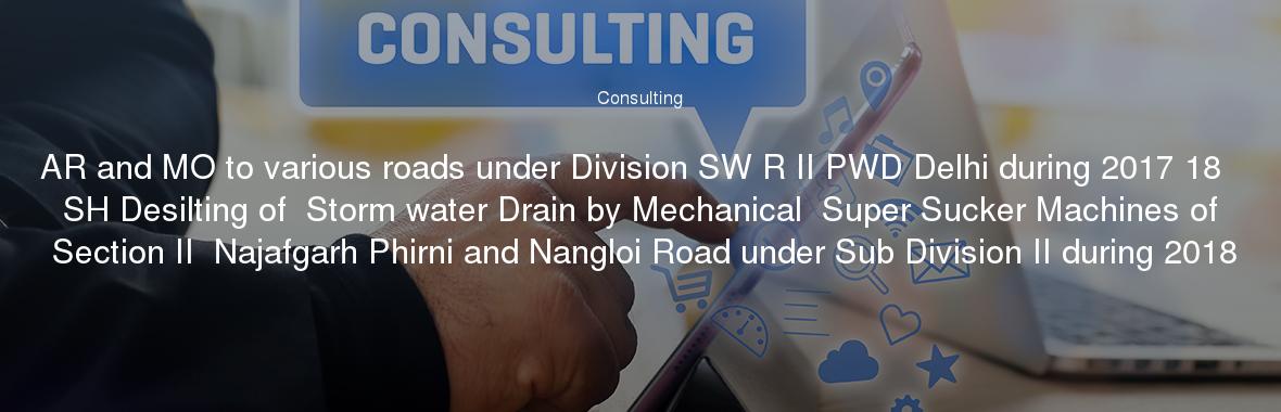 AR and MO to various roads under Division SW R II PWD Delhi during 2017 18  SH Desilting of  Storm water Drain by Mechanical  Super Sucker Machines of Section II  Najafgarh Phirni and Nangloi Road under Sub Division II during 2018