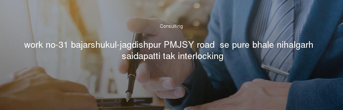 work no-31 bajarshukul-jagdishpur PMJSY road  se pure bhale nihalgarh  saidapatti tak interlocking