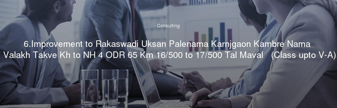 6.Improvement to Rakaswadi Uksan Palenama Karnjgaon Kambre Nama Valakh Takve Kh to NH 4 ODR 65 Km 16/500 to 17/500 Tal Maval   (Class upto V-A)