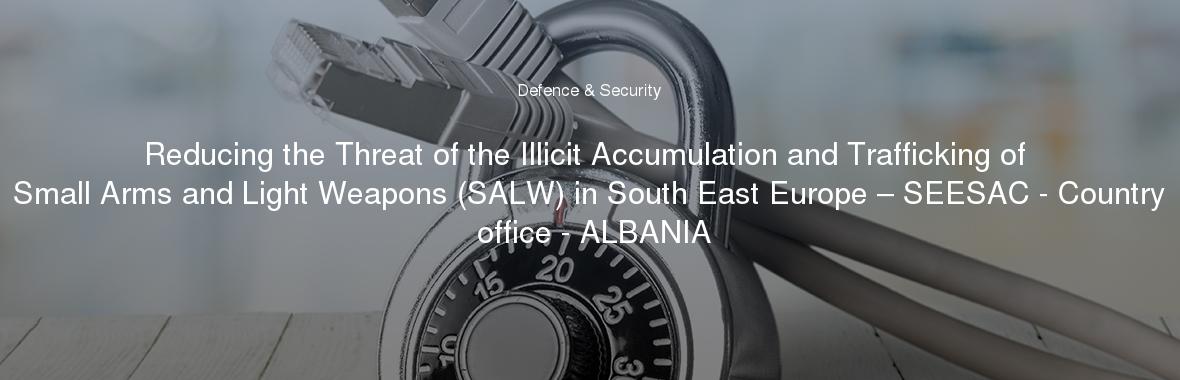 Reducing the Threat of the Illicit Accumulation and Trafficking of Small Arms and Light Weapons (SALW) in South East Europe – SEESAC - Country office - ALBANIA