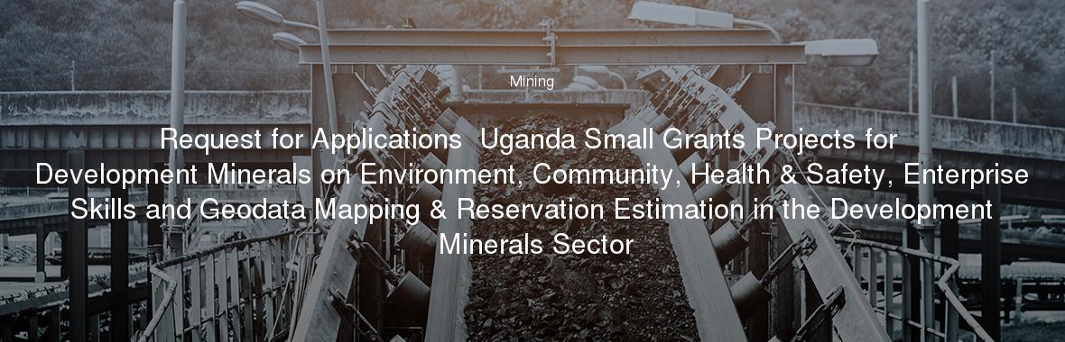 Request for Applications  Uganda Small Grants Projects for Development Minerals on Environment, Community, Health & Safety, Enterprise Skills and Geodata Mapping & Reservation Estimation in the Development Minerals Sector
