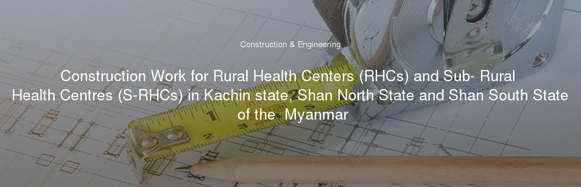 Construction Work for Rural Health Centers (RHCs) and Sub- Rural Health Centres (S-RHCs) in Kachin state, Shan North State and Shan South State of the  Myanmar