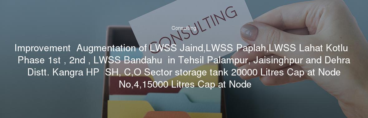 Improvement  Augmentation of LWSS Jaind,LWSS Paplah,LWSS Lahat Kotlu  Phase 1st , 2nd , LWSS Bandahu  in Tehsil Palampur, Jaisinghpur and Dehra Distt. Kangra HP  SH, C,O Sector storage tank 20000 Litres Cap at Node No,4,15000 Litres Cap at Node