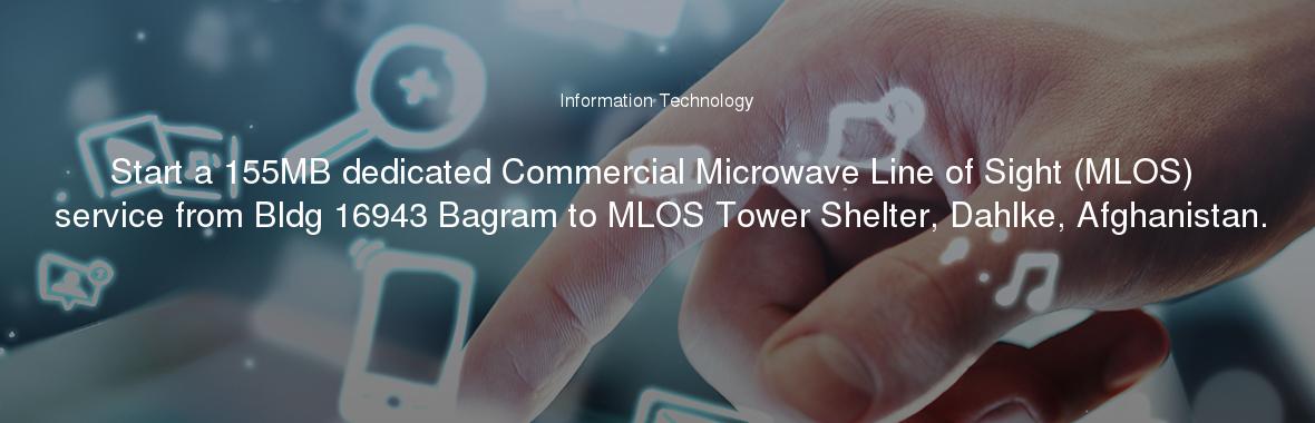 Start a 155MB dedicated Commercial Microwave Line of Sight (MLOS) service from Bldg 16943 Bagram to MLOS Tower Shelter, Dahlke, Afghanistan.