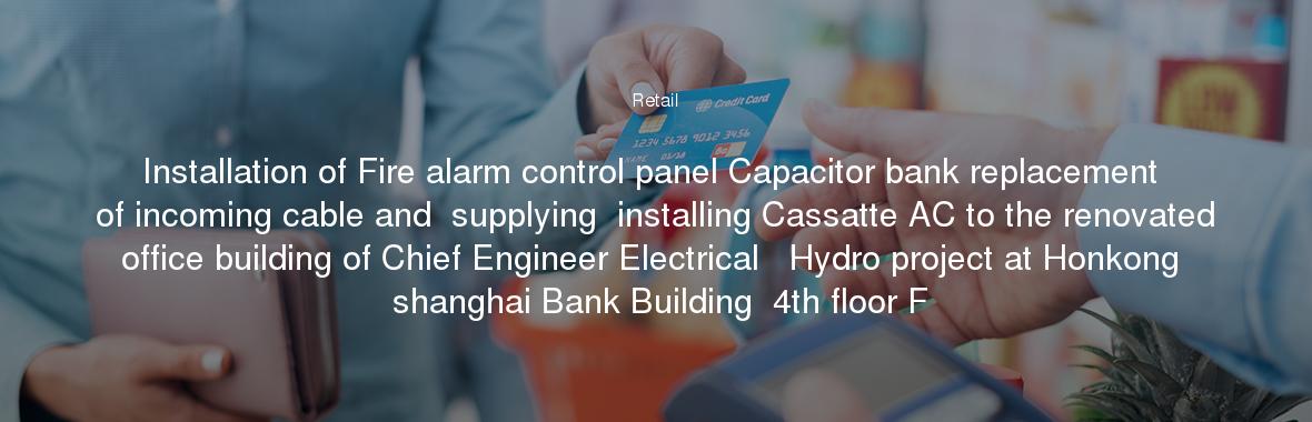 Installation of Fire alarm control panel Capacitor bank replacement of incoming cable and  supplying  installing Cassatte AC to the renovated office building of Chief Engineer Electrical   Hydro project at Honkong  shanghai Bank Building  4th floor F