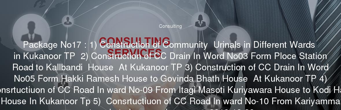 Package No17 : 1) Construction of Community  Urinals in Different Wards in Kukanoor TP  2) Construction of CC Drain In Word No03 Form Ploce Station Road to Kallbandi  House  At Kukanoor TP 3) Construction of CC Drain In Word No05 Form Hakki Ramesh House to Govinda Bhath House  At Kukanoor TP 4) Consrtuctiuon of CC Road In ward No-09 From Itagi Masoti Kuriyawara House to Kodi Halli House In Kukanoor Tp 5)  Consrtuctiuon of CC Road In ward No-10 From Kariyamma temple to hosamani sangappa2018-10-30