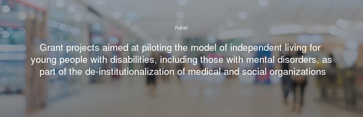 Grant projects aimed at piloting the model of independent living for young people with disabilities, including those with mental disorders, as part of the de-institutionalization of medical and social organizations