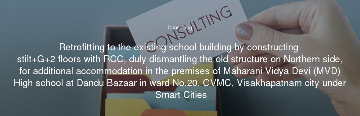 Retrofitting to the existing school building by constructing stilt+G+2 floors with RCC, duly dismantling the old structure on Northern side, for additional accommodation in the premises of Maharani Vidya Devi (MVD) High school at Dandu Bazaar in ward No.20, GVMC, Visakhapatnam city under Smart Cities